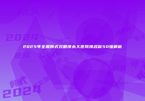 2025年全国韩式双眼皮永久医院排名前50强解析