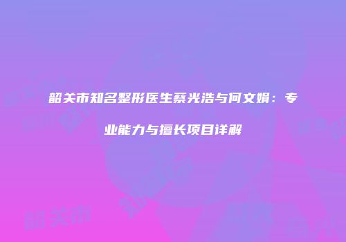 韶关市知名整形医生蔡光浩与何文娟：专业能力与擅长项目详解