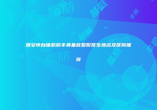 雅安市自体脂肪丰鼻基底整形医生排名及医院推荐