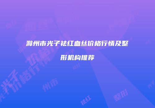 滁州市光子祛红血丝价格行情及整形机构推荐