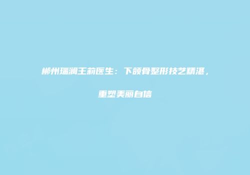 郴州瑞澜王莉医生：下颌骨整形技艺精湛，重塑美丽自信
