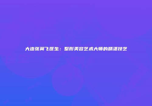 大连张翼飞医生：整形美容艺术大师的精湛技艺