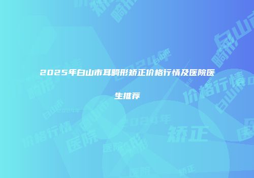 2025年白山市耳畸形矫正价格行情及医院医生推荐