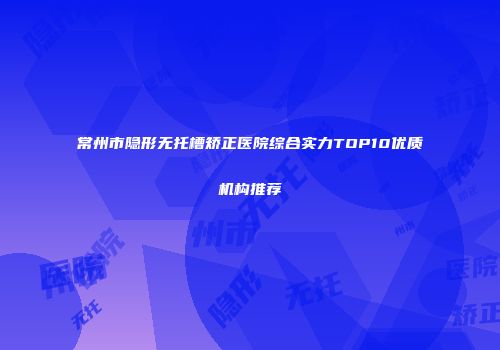 常州市隐形无托槽矫正医院综合实力TOP10优质机构推荐