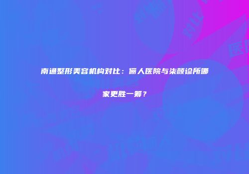 南通整形美容机构对比：俪人医院与柒颜诊所哪家更胜一筹？