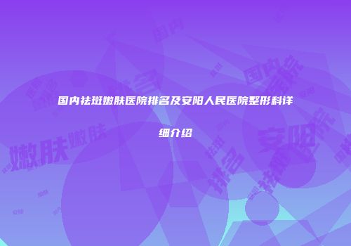 国内祛斑嫩肤医院排名及安阳人民医院整形科详细介绍