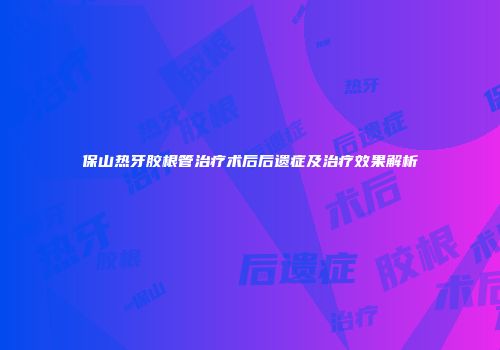 保山热牙胶根管治疗术后后遗症及治疗效果解析