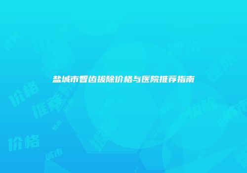 盐城市智齿拔除价格与医院推荐指南