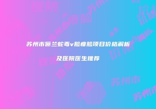 苏州市俪兰蛇毒v脸瘦脸项目价格解析及医院医生推荐
