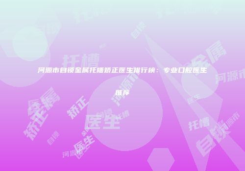 河源市自锁金属托槽矫正医生排行榜：专业口腔医生推荐