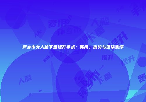 萍乡市女人脸下垂提升手术:费用、优势与医院测评