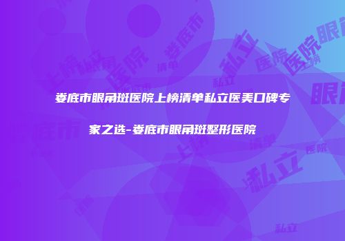 娄底市眼角斑医院上榜清单私立医美口碑专家之选-娄底市眼角斑整形医院
