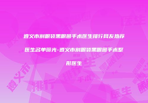 遵义市割眼袋黑眼圈手术医生排行网友热荐医生名单曝光-遵义市割眼袋黑眼圈手术整形医生