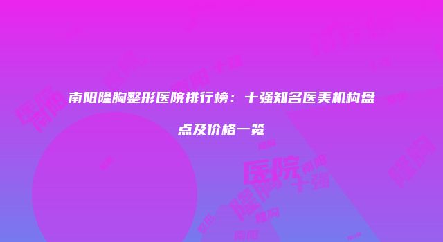 南阳隆胸整形医院排行榜：十强知名医美机构盘点及价格一览