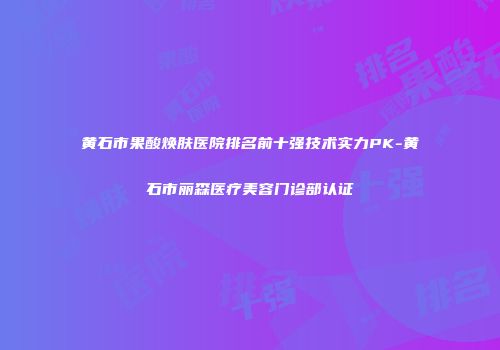 黄石市果酸焕肤医院排名前十强技术实力PK-黄石市丽森医疗美容门诊部认证