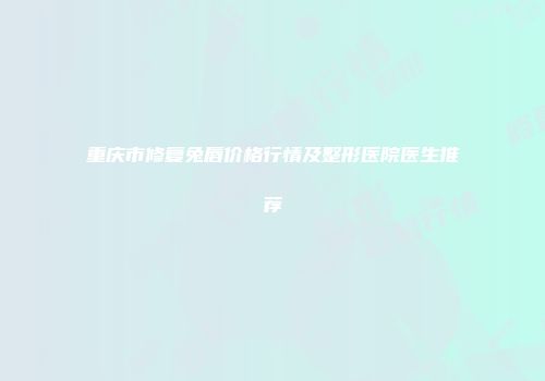 重庆市修复兔唇价格行情及整形医院医生推荐