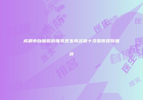 成都市自体脂肪隆乳医生排名前十及整形医院推荐