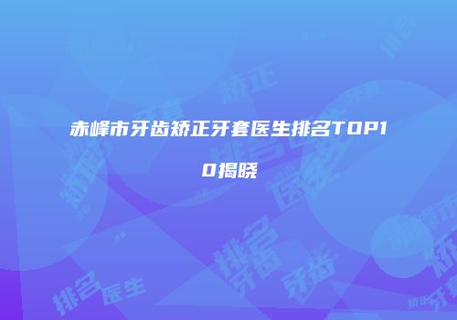 赤峰市牙齿矫正牙套医生排名TOP10揭晓