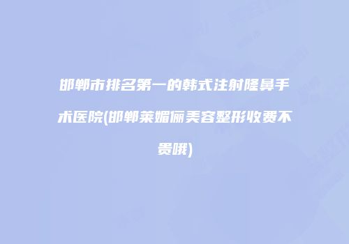 邯郸市排名第一的韩式注射隆鼻手术医院(邯郸莱媚俪美容整形收费不贵哦)