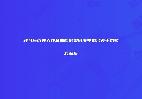 驻马店市先天性耳郭畸形整形医生排名及手术技巧解析