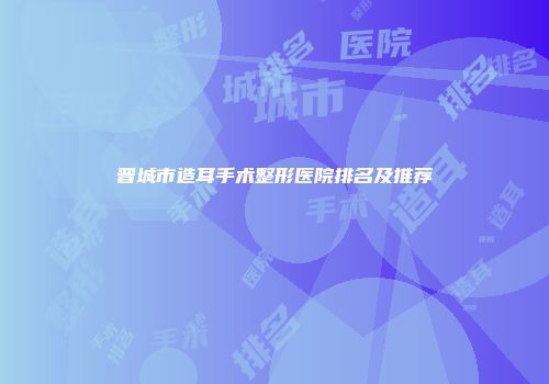 晋城市造耳手术整形医院排名及推荐