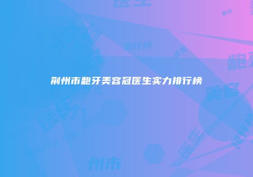 荆州市龅牙美容冠医生实力排行榜