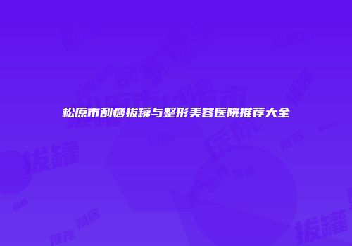 松原市刮痧拔罐与整形美容医院推荐大全