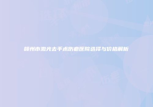 赣州市激光去手术伤疤医院选择与价格解析