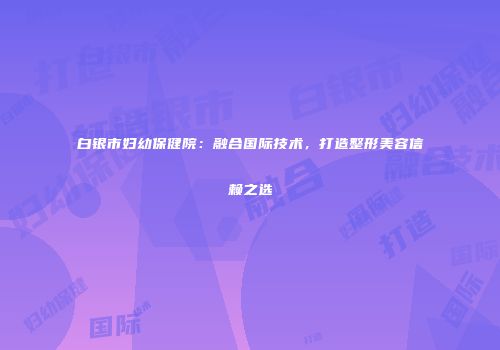白银市妇幼保健院:融合国际技术,打造整形美容信赖之选