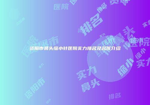 资阳市鼻头缩小针医院实力排名及名医介绍