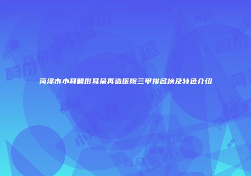 菏泽市小耳畸形耳朵再造医院三甲排名榜及特色介绍