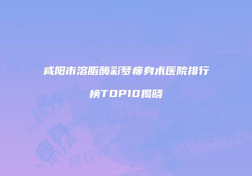 咸阳市溶脂酶彩梦瘦身术医院排行榜TOP10揭晓