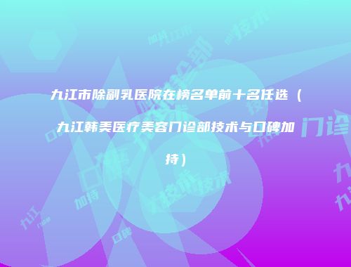 九江市除副乳医院在榜名单前十名任选（九江韩美医疗美容门诊部技术与口碑加持）