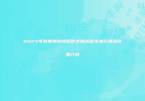2025年自贡市自提脂肪丰胸术医生排行榜及详细介绍