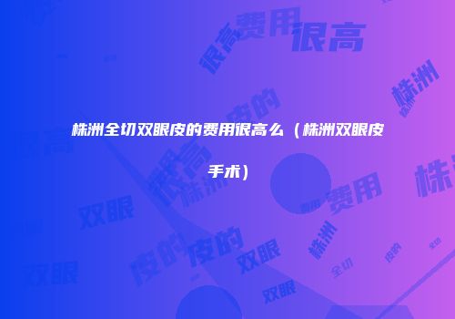 株洲全切双眼皮的费用很高么(株洲双眼皮手术)