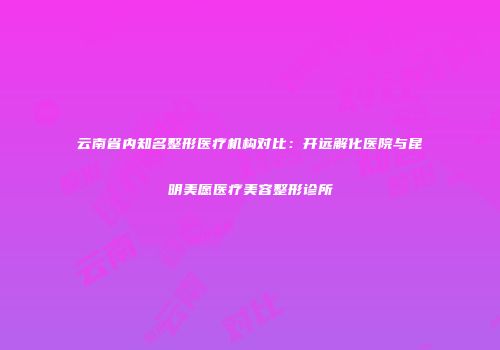 云南省内知名整形医疗机构对比:开远解化医院与昆明美愿医疗美容整形诊所