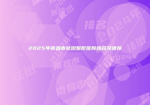 2025年南昌市祛斑整形医院排名及推荐