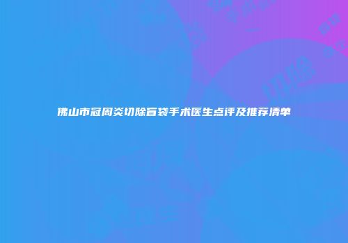 佛山市冠周炎切除盲袋手术医生点评及推荐清单
