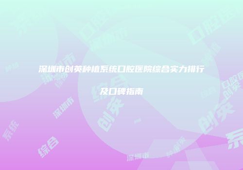 深圳市创英种植系统口腔医院综合实力排行及口碑指南