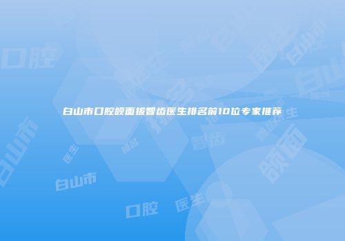 白山市口腔颌面拔智齿医生排名前10位专家推荐