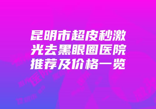 昆明市超皮秒激光去黑眼圈医院推荐及价格一览