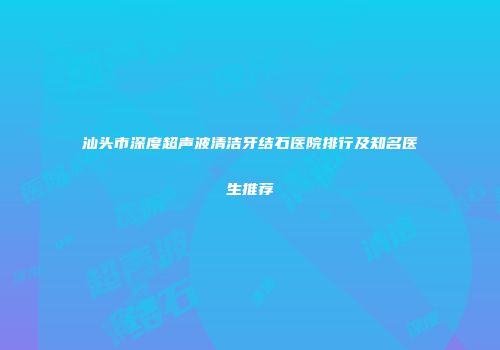 汕头市深度超声波清洁牙结石医院排行及知名医生推荐