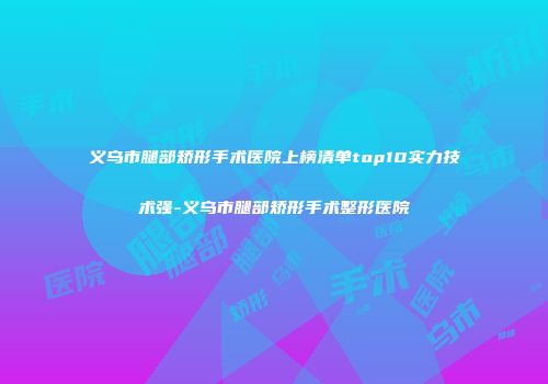 义乌市腿部矫形手术医院上榜清单top10实力技术强-义乌市腿部矫形手术整形医院