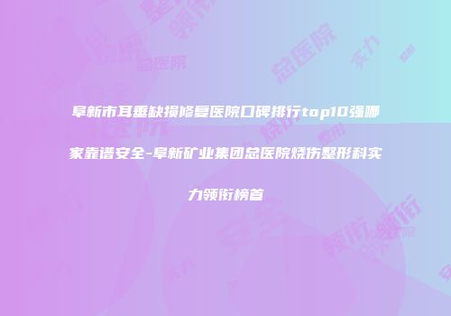 阜新市耳垂缺损修复医院口碑排行top10强哪家靠谱安全-阜新矿业集团总医院烧伤整形科实力领衔榜首