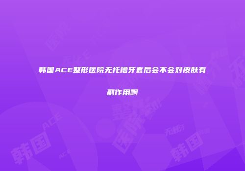韩国ACE整形医院无托槽牙套后会不会对皮肤有副作用啊