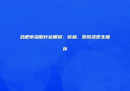 合肥市溶脂针祛眼袋：价格、医院及医生推荐