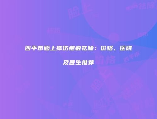 四平市脸上摔伤疤痕祛除：价格、医院及医生推荐