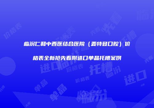 临汾仁和中西医结合医院（麦特登口腔）价格表全新抢先看附进口单晶托槽案例