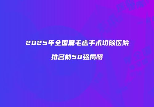 2025年全国黑毛痣手术切除医院排名前50强揭晓