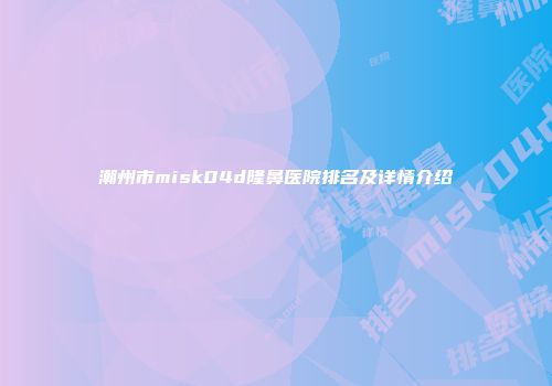 潮州市misk04d隆鼻医院排名及详情介绍